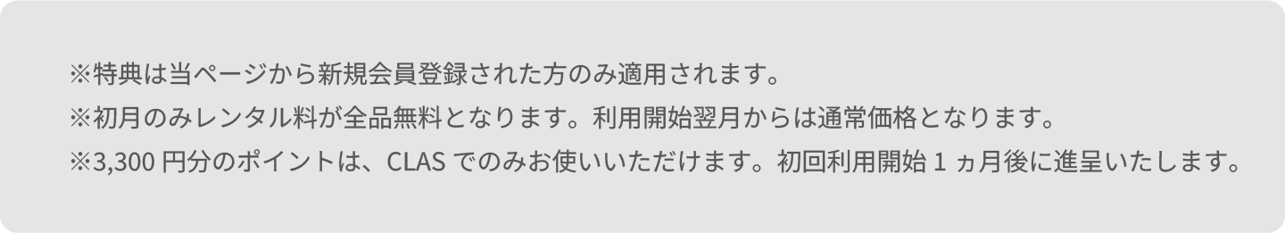 ※特典は当ページから新規会員登録された方のみ適用されます。 ※初月のみレンタル料が全品無料となります。利用開始翌月からは通常価格となります。 ※3,300円分のポイントは、CLASでのみお使いいただけます。初回利用開始1ヵ月後に進呈いたします。