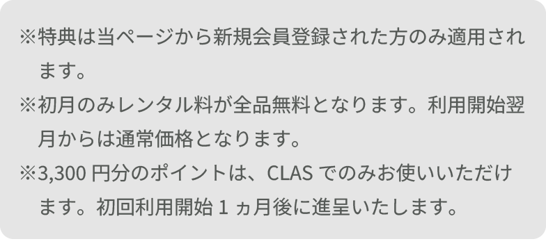 ※特典は当ページから新規会員登録された方のみ適用されます。 ※初月のみレンタル料が全品無料となります。利用開始翌月からは通常価格となります。 ※3,300円分のポイントは、CLASでのみお使いいただけます。初回利用開始1ヵ月後に進呈いたします。