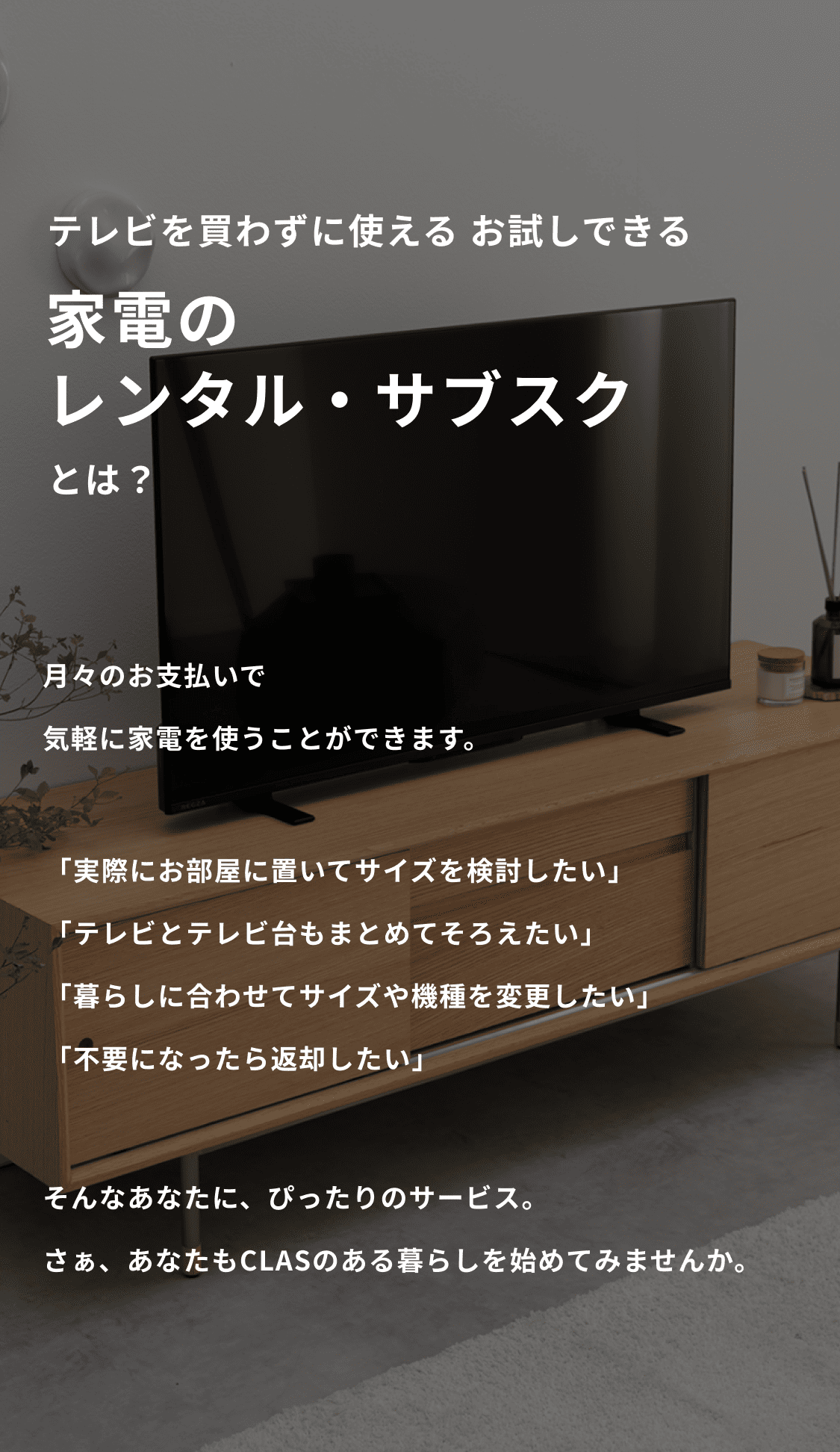 買わずに使える お試しできる 家具と家電のレンタル・サブスクとは？ 月々のお支払いで、気軽に家具・家電を使うことができます。 「家具も家電もまとめてそろえたい」「お試しで使ってから購入したい」「買うには高いけど、レンタルなら使ってみたい」「引っ越しが多いけど、おしゃれなアイテムを使いたい」 そんなあなたに、ぴったりのサービス。さぁ、あなたもCLASのある暮らしを始めてみませんか。