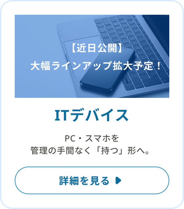 ITデバイス：PC・スマホを、管理の手間なく「持つ」形へ。
