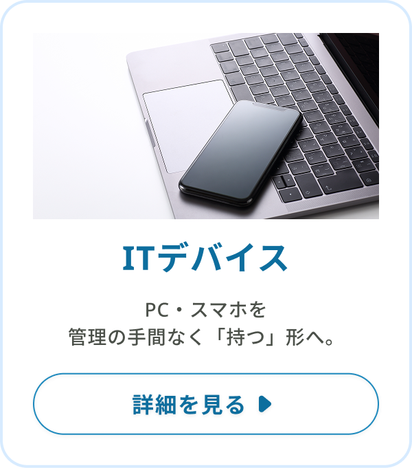 ITデバイス：PC・スマホを、管理の手間なく「持つ」形へ。